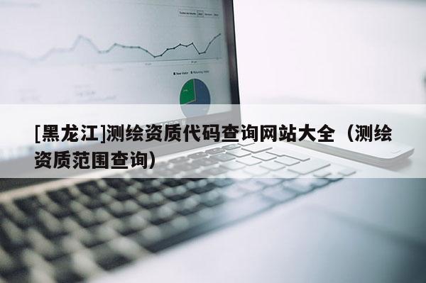 [黑龍江]測繪資質代碼查詢網站大全（測繪資質范圍查詢）