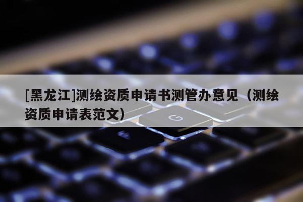[黑龍江]測繪資質申請書測管辦意見（測繪資質申請表范文）