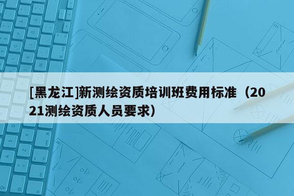 [黑龍江]新測繪資質培訓班費用標準（2021測繪資質人員要求）