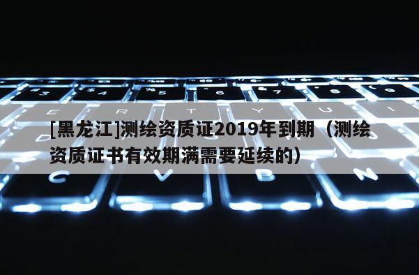 [黑龍江]測繪資質證2019年到期（測繪資質證書有效期滿需要延續(xù)的）