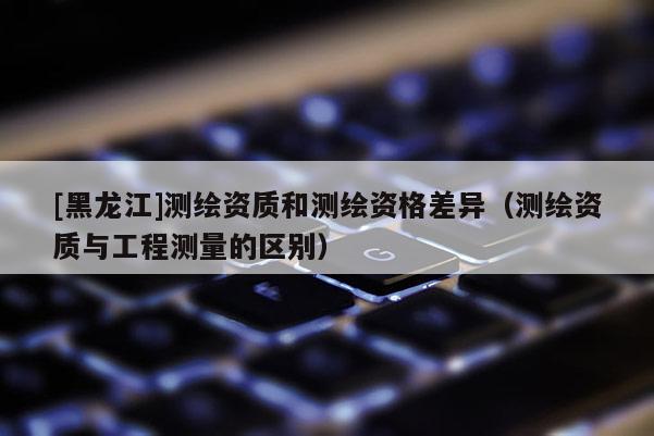 [黑龍江]測繪資質和測繪資格差異（測繪資質與工程測量的區(qū)別）