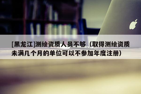 [黑龍江]測繪資質人員不夠（取得測繪資質未滿幾個月的單位可以不參加年度注冊）