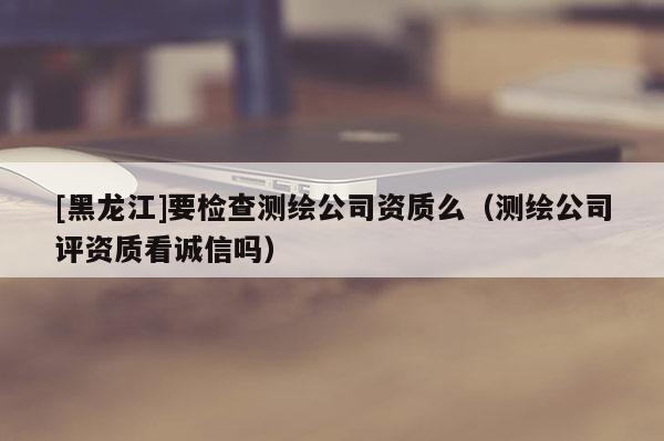 [黑龍江]要檢查測繪公司資質么（測繪公司評資質看誠信嗎）