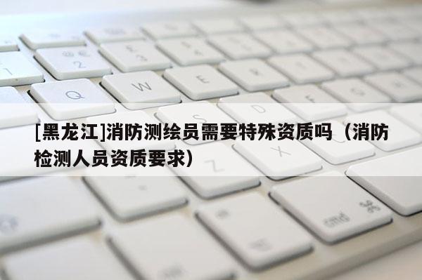 [黑龍江]消防測繪員需要特殊資質嗎（消防檢測人員資質要求）
