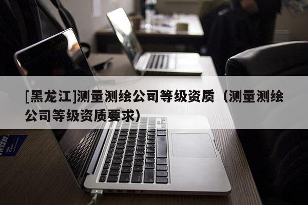 [黑龍江]測量測繪公司等級資質(zhì)（測量測繪公司等級資質(zhì)要求）