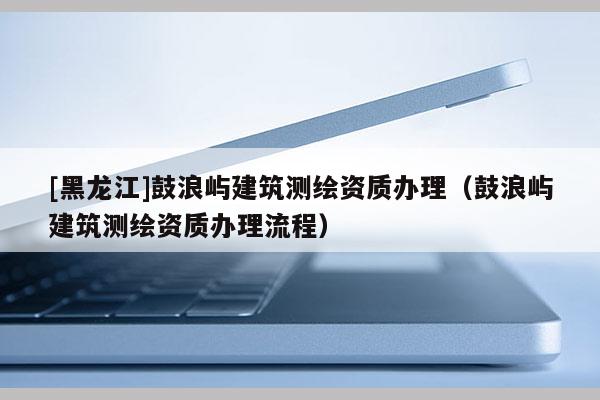 [黑龍江]鼓浪嶼建筑測(cè)繪資質(zhì)辦理（鼓浪嶼建筑測(cè)繪資質(zhì)辦理流程）
