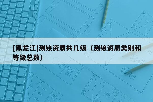 [黑龍江]測(cè)繪資質(zhì)共幾級(jí)（測(cè)繪資質(zhì)類別和等級(jí)總數(shù)）