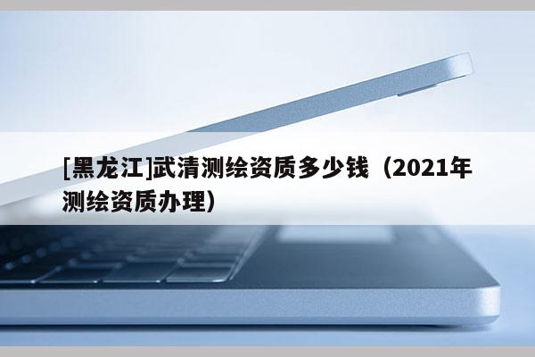 [黑龍江]武清測(cè)繪資質(zhì)多少錢（2021年測(cè)繪資質(zhì)辦理）