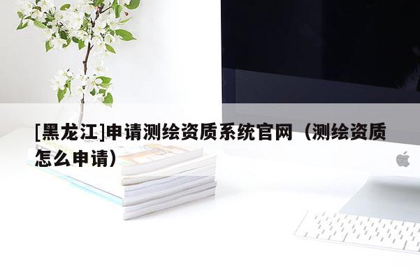 [黑龍江]申請測繪資質(zhì)系統(tǒng)官網(wǎng)（測繪資質(zhì)怎么申請）