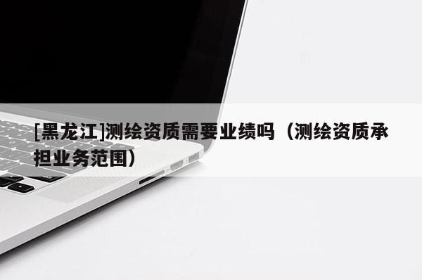 [黑龍江]測繪資質(zhì)需要業(yè)績嗎（測繪資質(zhì)承擔(dān)業(yè)務(wù)范圍）