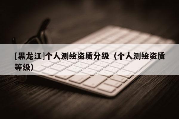 [黑龍江]個(gè)人測繪資質(zhì)分級（個(gè)人測繪資質(zhì)等級）