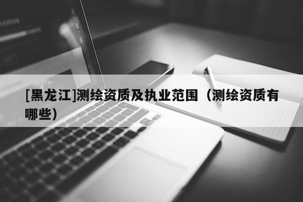 [黑龍江]測繪資質(zhì)及執(zhí)業(yè)范圍（測繪資質(zhì)有哪些）