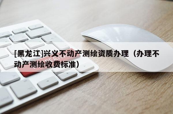 [黑龍江]興義不動(dòng)產(chǎn)測繪資質(zhì)辦理（辦理不動(dòng)產(chǎn)測繪收費(fèi)標(biāo)準(zhǔn)）