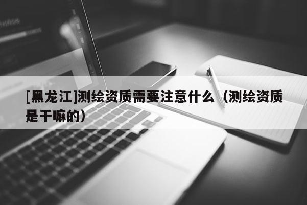 [黑龍江]測繪資質(zhì)需要注意什么（測繪資質(zhì)是干嘛的）