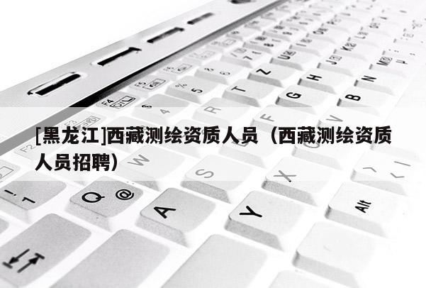 [黑龍江]西藏測繪資質(zhì)人員（西藏測繪資質(zhì)人員招聘）