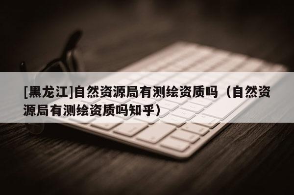 [黑龍江]自然資源局有測繪資質(zhì)嗎（自然資源局有測繪資質(zhì)嗎知乎）