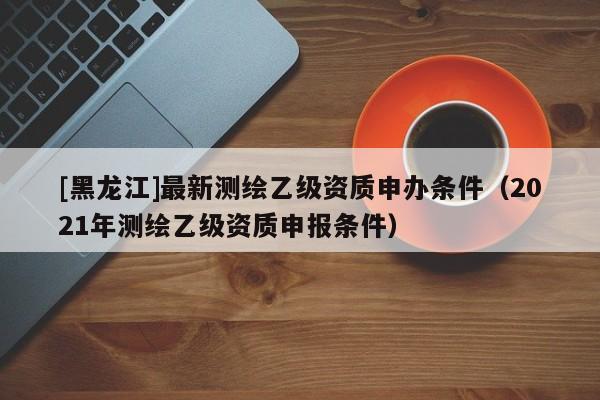 [黑龍江]最新測繪乙級資質(zhì)申辦條件（2021年測繪乙級資質(zhì)申報條件）
