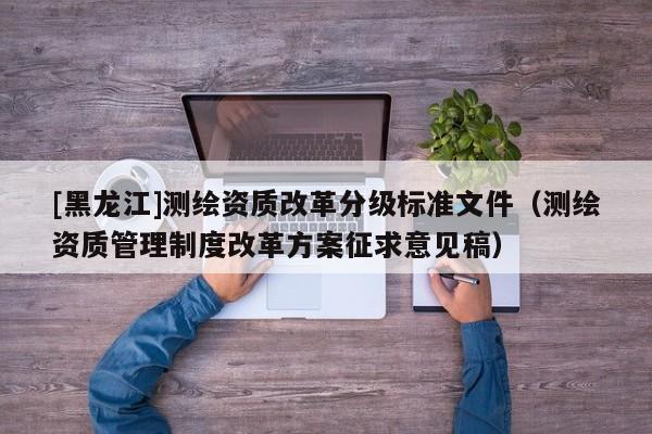 [黑龍江]測繪資質(zhì)改革分級標(biāo)準(zhǔn)文件（測繪資質(zhì)管理制度改革方案征求意見稿）