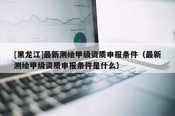 [黑龍江]最新測繪甲級資質(zhì)申報條件（最新測繪甲級資質(zhì)申報條件是什么）