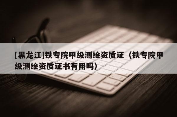 [黑龍江]鐵專院甲級測繪資質(zhì)證（鐵專院甲級測繪資質(zhì)證書有用嗎）