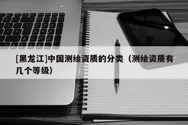 [黑龍江]中國(guó)測(cè)繪資質(zhì)的分類（測(cè)繪資質(zhì)有幾個(gè)等級(jí)）