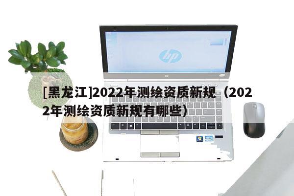[黑龍江]2022年測(cè)繪資質(zhì)新規(guī)（2022年測(cè)繪資質(zhì)新規(guī)有哪些）