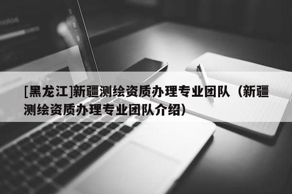 [黑龍江]新疆測(cè)繪資質(zhì)辦理專業(yè)團(tuán)隊(duì)（新疆測(cè)繪資質(zhì)辦理專業(yè)團(tuán)隊(duì)介紹）