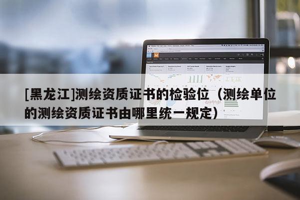 [黑龍江]測繪資質(zhì)證書的檢驗(yàn)位（測繪單位的測繪資質(zhì)證書由哪里統(tǒng)一規(guī)定）