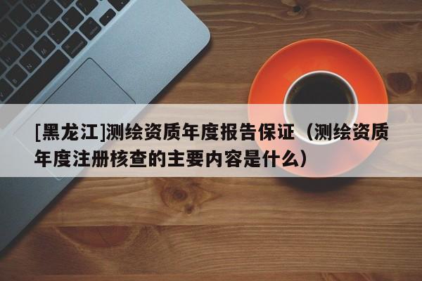 [黑龍江]測繪資質(zhì)年度報告保證（測繪資質(zhì)年度注冊核查的主要內(nèi)容是什么）