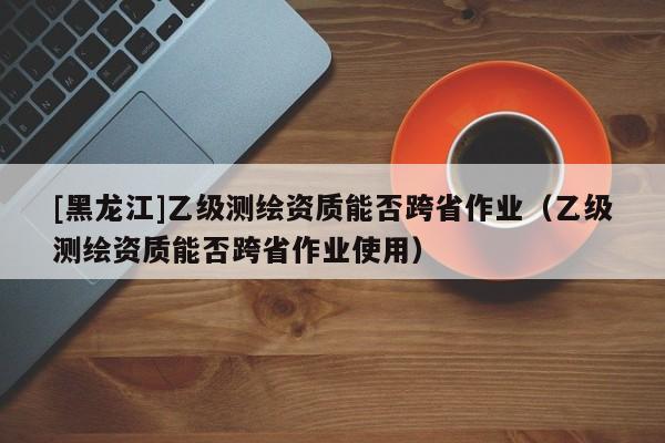 [黑龍江]乙級測繪資質(zhì)能否跨省作業(yè)（乙級測繪資質(zhì)能否跨省作業(yè)使用）