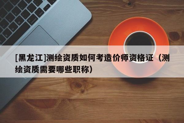 [黑龍江]測繪資質(zhì)如何考造價師資格證（測繪資質(zhì)需要哪些職稱）