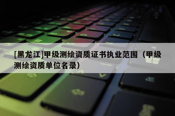 [黑龍江]甲級測繪資質(zhì)證書執(zhí)業(yè)范圍（甲級測繪資質(zhì)單位名錄）