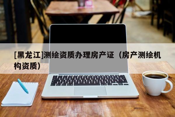 [黑龍江]測繪資質(zhì)辦理房產(chǎn)證（房產(chǎn)測繪機構(gòu)資質(zhì)）