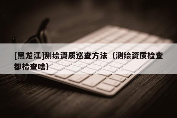 [黑龍江]測繪資質(zhì)巡查方法（測繪資質(zhì)檢查都檢查啥）