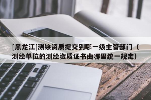 [黑龍江]測繪資質(zhì)提交到哪一級主管部門（測繪單位的測繪資質(zhì)證書由哪里統(tǒng)一規(guī)定）