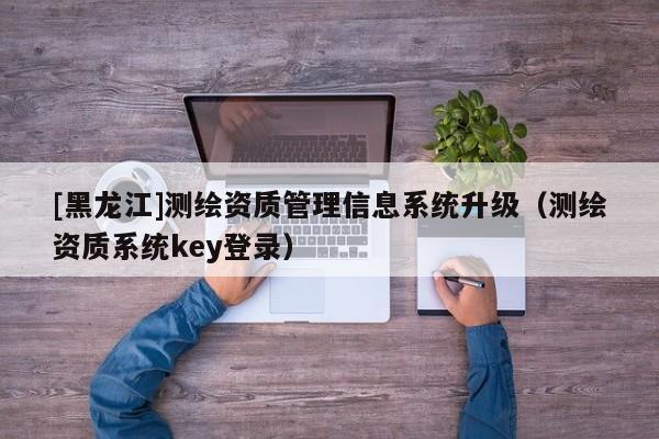 [黑龍江]測繪資質(zhì)管理信息系統(tǒng)升級（測繪資質(zhì)系統(tǒng)key登錄）
