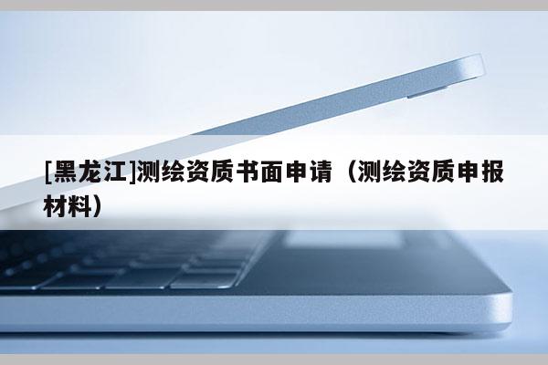 [黑龍江]測繪資質(zhì)書面申請（測繪資質(zhì)申報材料）