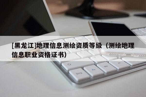 [黑龍江]地理信息測繪資質(zhì)等級（測繪地理信息職業(yè)資格證書）