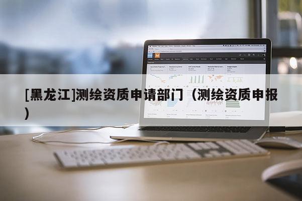 [黑龍江]測繪資質(zhì)申請部門（測繪資質(zhì)申報）