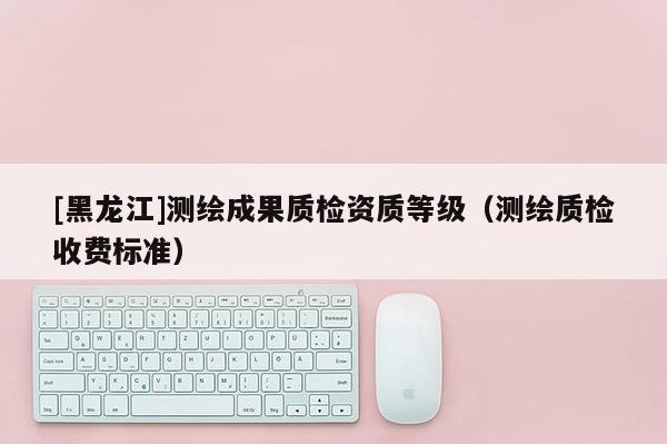 [黑龍江]測繪成果質(zhì)檢資質(zhì)等級（測繪質(zhì)檢收費(fèi)標(biāo)準(zhǔn)）