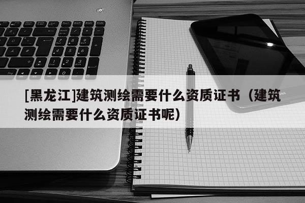 [黑龍江]建筑測繪需要什么資質(zhì)證書（建筑測繪需要什么資質(zhì)證書呢）