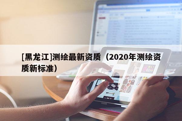 [黑龍江]測繪最新資質(zhì)（2020年測繪資質(zhì)新標(biāo)準(zhǔn)）