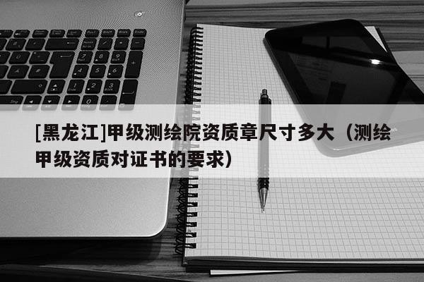 [黑龍江]甲級(jí)測(cè)繪院資質(zhì)章尺寸多大（測(cè)繪甲級(jí)資質(zhì)對(duì)證書的要求）