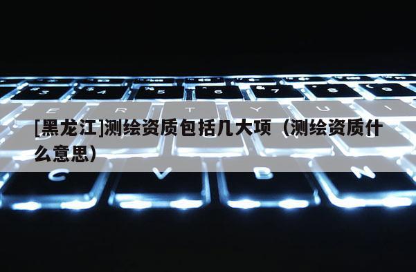 [黑龍江]測(cè)繪資質(zhì)包括幾大項(xiàng)（測(cè)繪資質(zhì)什么意思）