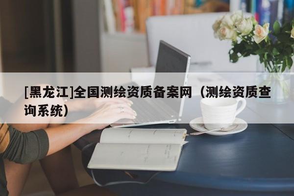 [黑龍江]全國(guó)測(cè)繪資質(zhì)備案網(wǎng)（測(cè)繪資質(zhì)查詢系統(tǒng)）