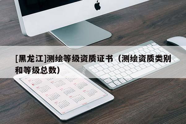 [黑龍江]測繪等級資質(zhì)證書（測繪資質(zhì)類別和等級總數(shù)）