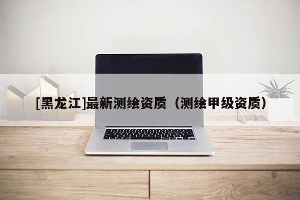 [黑龍江]最新測繪資質(zhì)（測繪甲級資質(zhì)）