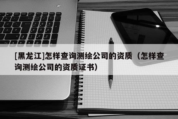 [黑龍江]怎樣查詢測繪公司的資質(zhì)（怎樣查詢測繪公司的資質(zhì)證書）