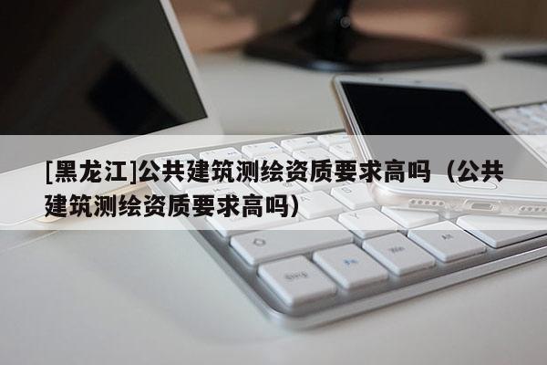 [黑龍江]公共建筑測繪資質(zhì)要求高嗎（公共建筑測繪資質(zhì)要求高嗎）