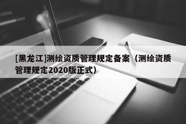 [黑龍江]測(cè)繪資質(zhì)管理規(guī)定備案（測(cè)繪資質(zhì)管理規(guī)定2020版正式）